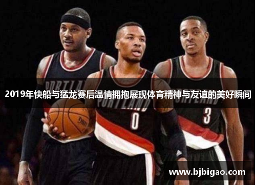 2019年快船与猛龙赛后温情拥抱展现体育精神与友谊的美好瞬间